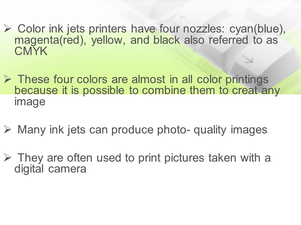  Color ink jets printers have four nozzles: cyan(blue), magenta(red), yellow, and black also referred to as CMYK  These four colors are almost in all color printings because it is possible to combine them to creat any image  Many ink jets can produce photo- quality images  They are often used to print pictures taken with a digital camera