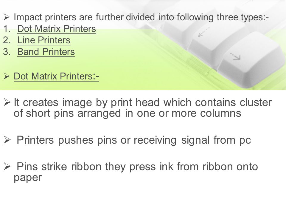  Impact printers are further divided into following three types:- 1.Dot Matrix Printers 2.Line Printers 3.Band Printers  Dot Matrix Printers :-  It creates image by print head which contains cluster of short pins arranged in one or more columns  Printers pushes pins or receiving signal from pc  Pins strike ribbon they press ink from ribbon onto paper