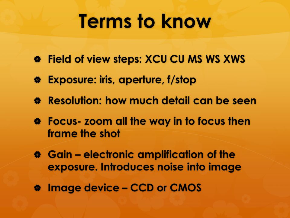 Terms to know  Field of view steps: XCU CU MS WS XWS  Exposure: iris, aperture, f/stop  Resolution: how much detail can be seen  Focus- zoom all the way in to focus then frame the shot  Gain – electronic amplification of the exposure.