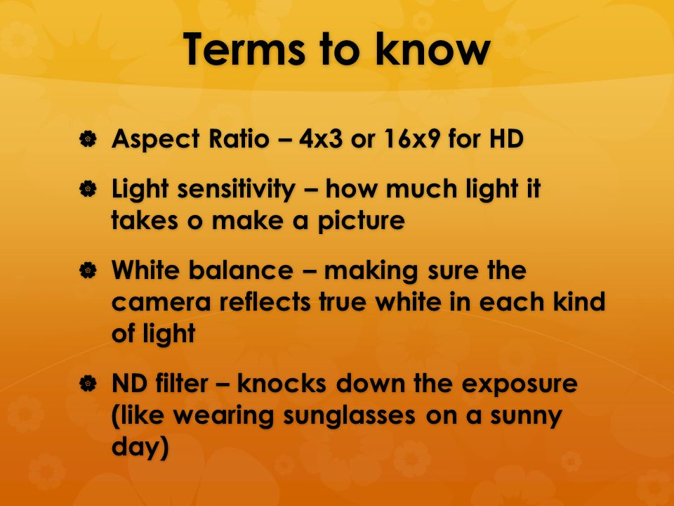 Terms to know  Aspect Ratio – 4x3 or 16x9 for HD  Light sensitivity – how much light it takes o make a picture  White balance – making sure the camera reflects true white in each kind of light  ND filter – knocks down the exposure (like wearing sunglasses on a sunny day)
