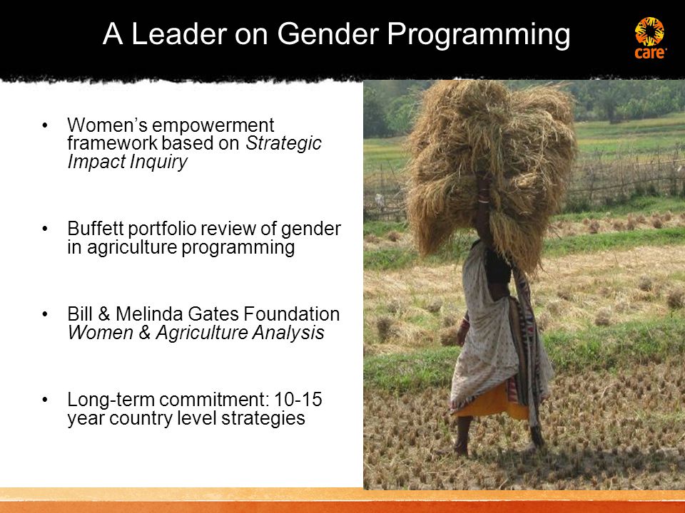 A Leader on Gender Programming Women’s empowerment framework based on Strategic Impact Inquiry Buffett portfolio review of gender in agriculture programming Bill & Melinda Gates Foundation Women & Agriculture Analysis Long-term commitment: year country level strategies