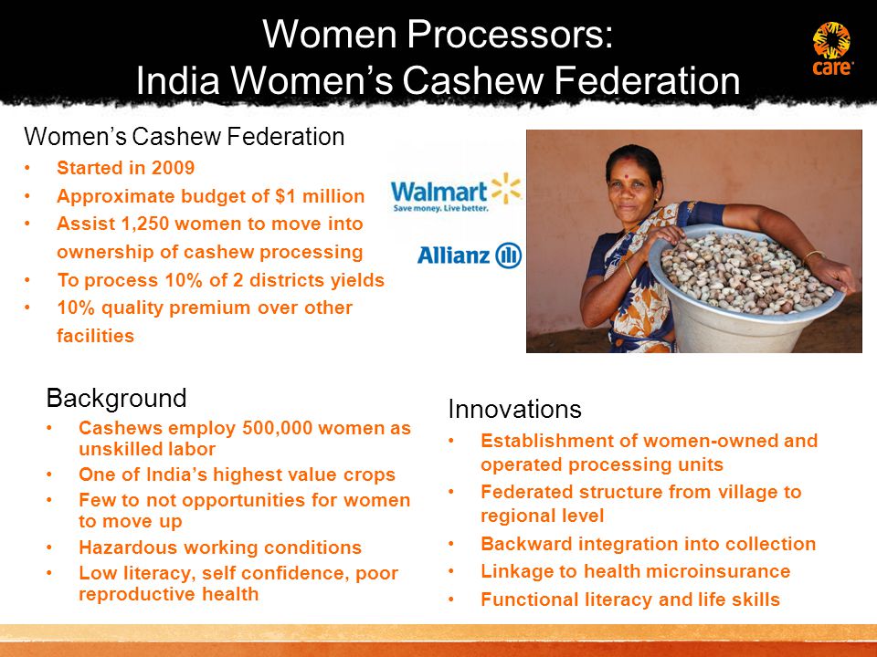 Background Cashews employ 500,000 women as unskilled labor One of India’s highest value crops Few to not opportunities for women to move up Hazardous working conditions Low literacy, self confidence, poor reproductive health Innovations Establishment of women-owned and operated processing units Federated structure from village to regional level Backward integration into collection Linkage to health microinsurance Functional literacy and life skills Women’s Cashew Federation Started in 2009 Approximate budget of $1 million Assist 1,250 women to move into ownership of cashew processing To process 10% of 2 districts yields 10% quality premium over other facilities Women Processors: India Women’s Cashew Federation
