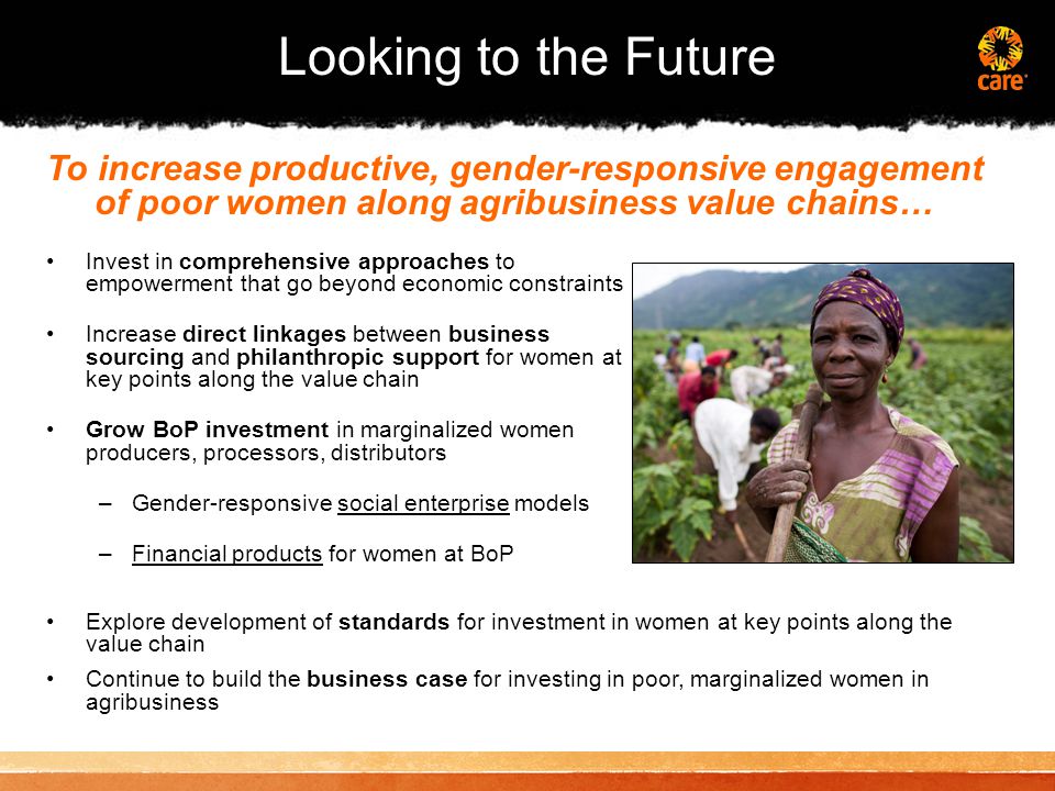 Looking to the Future Invest in comprehensive approaches to empowerment that go beyond economic constraints Increase direct linkages between business sourcing and philanthropic support for women at key points along the value chain Grow BoP investment in marginalized women producers, processors, distributors –Gender-responsive social enterprise models –Financial products for women at BoP To increase productive, gender-responsive engagement of poor women along agribusiness value chains… Explore development of standards for investment in women at key points along the value chain Continue to build the business case for investing in poor, marginalized women in agribusiness