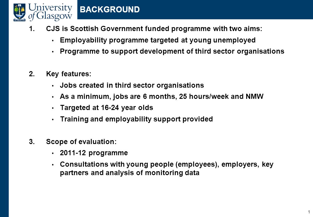 1 BACKGROUND 1.CJS is Scottish Government funded programme with two aims: Employability programme targeted at young unemployed Programme to support development of third sector organisations 2.Key features: Jobs created in third sector organisations As a minimum, jobs are 6 months, 25 hours/week and NMW Targeted at year olds Training and employability support provided 3.Scope of evaluation: programme Consultations with young people (employees), employers, key partners and analysis of monitoring data
