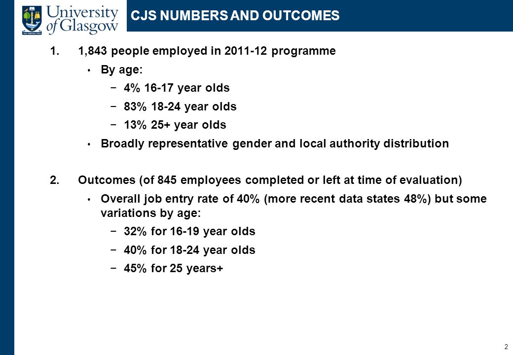 2 CJS NUMBERS AND OUTCOMES 1.1,843 people employed in programme By age: −4% year olds −83% year olds −13% 25+ year olds Broadly representative gender and local authority distribution 2.Outcomes (of 845 employees completed or left at time of evaluation) Overall job entry rate of 40% (more recent data states 48%) but some variations by age: −32% for year olds −40% for year olds −45% for 25 years+