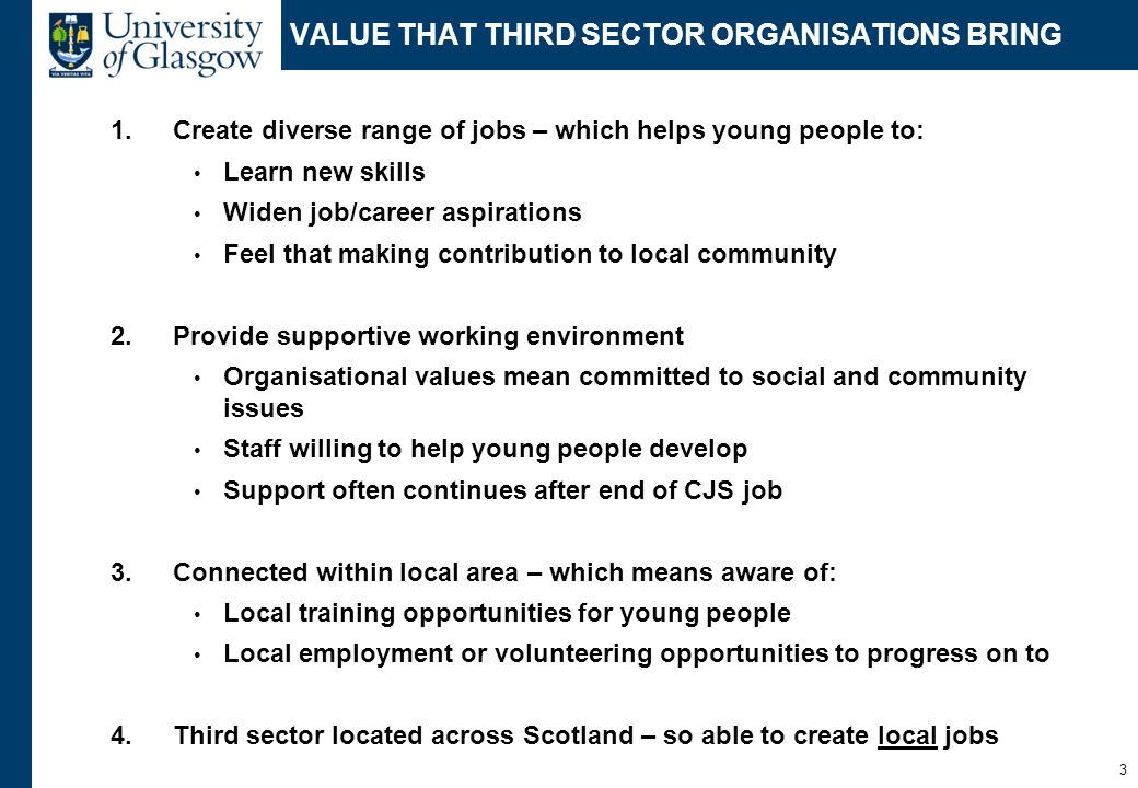VALUE THAT THIRD SECTOR ORGANISATIONS BRING 1.Create diverse range of jobs – which helps young people to: Learn new skills Widen job/career aspirations Feel that making contribution to local community 2.Provide supportive working environment Organisational values mean committed to social and community issues Staff willing to help young people develop Support often continues after end of CJS job 3.Connected within local area – which means aware of: Local training opportunities for young people Local employment or volunteering opportunities to progress on to 4.Third sector located across Scotland – so able to create local jobs 3