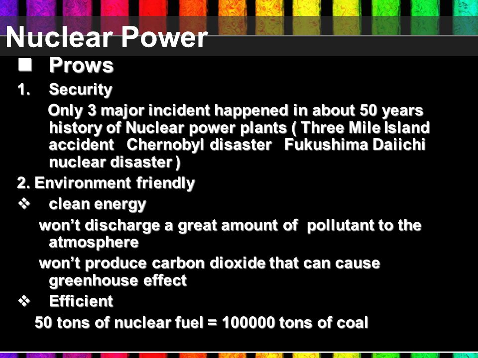 Nuclear Power Prows Prows 1.Security Only 3 major incident happened in about 50 years history of Nuclear power plants ( Three Mile Island accident Chernobyl disaster Fukushima Daiichi nuclear disaster ) Only 3 major incident happened in about 50 years history of Nuclear power plants ( Three Mile Island accident Chernobyl disaster Fukushima Daiichi nuclear disaster ) 2.
