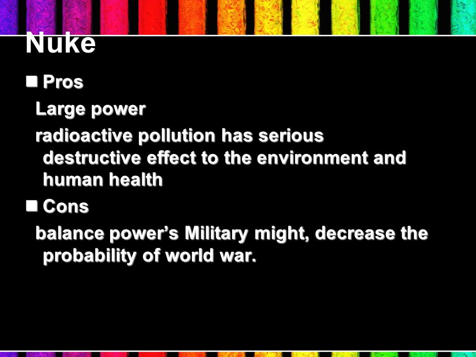 Nuke Pros Pros Large power Large power radioactive pollution has serious destructive effect to the environment and human health radioactive pollution has serious destructive effect to the environment and human health Cons Cons balance power’s Military might, decrease the probability of world war.