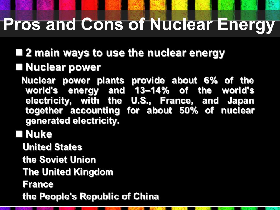 Pros and Cons of Nuclear Energy 2 main ways to use the nuclear energy 2 main ways to use the nuclear energy Nuclear power Nuclear power Nuclear power plants provide about 6% of the world s energy and 13–14% of the world s electricity, with the U.S., France, and Japan together accounting for about 50% of nuclear generated electricity.
