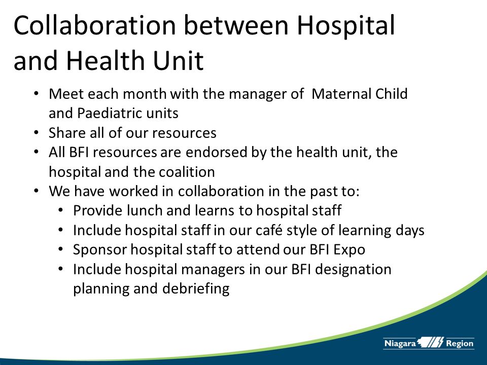 Collaboration between Hospital and Health Unit Meet each month with the manager of Maternal Child and Paediatric units Share all of our resources All BFI resources are endorsed by the health unit, the hospital and the coalition We have worked in collaboration in the past to: Provide lunch and learns to hospital staff Include hospital staff in our café style of learning days Sponsor hospital staff to attend our BFI Expo Include hospital managers in our BFI designation planning and debriefing