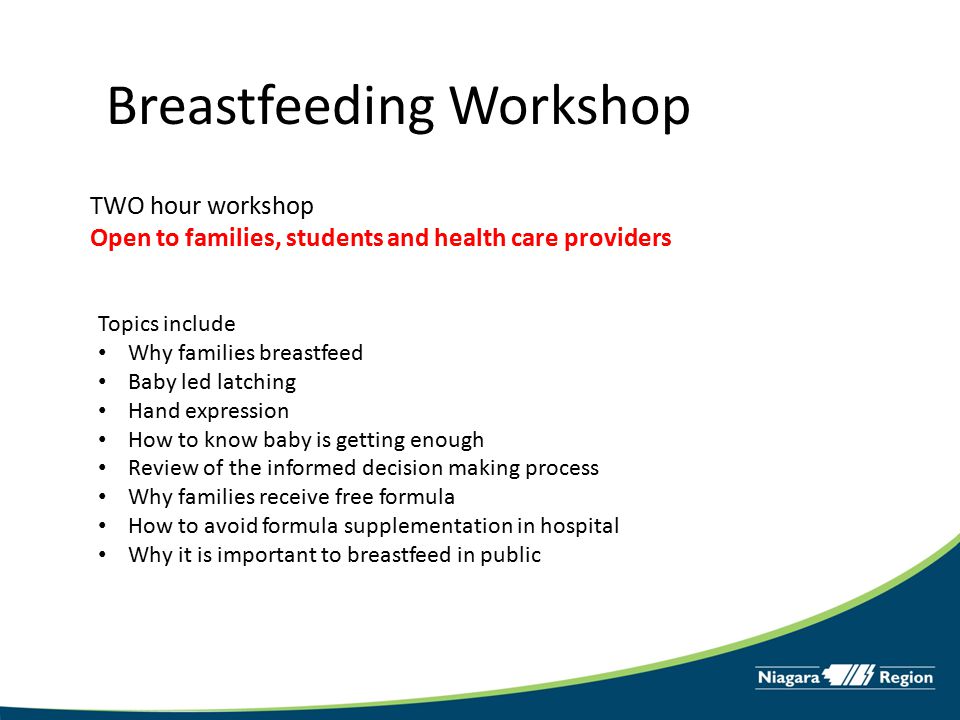Breastfeeding Workshop TWO hour workshop Open to families, students and health care providers Topics include Why families breastfeed Baby led latching Hand expression How to know baby is getting enough Review of the informed decision making process Why families receive free formula How to avoid formula supplementation in hospital Why it is important to breastfeed in public