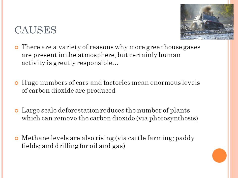 CAUSES There are a variety of reasons why more greenhouse gases are present in the atmosphere, but certainly human activity is greatly responsible… Huge numbers of cars and factories mean enormous levels of carbon dioxide are produced Large scale deforestation reduces the number of plants which can remove the carbon dioxide (via photosynthesis) Methane levels are also rising (via cattle farming; paddy fields; and drilling for oil and gas)