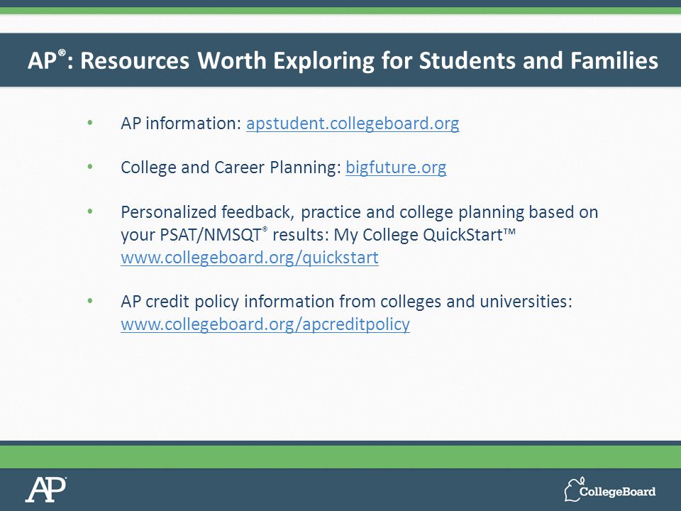 AP information: apstudent.collegeboard.orgapstudent.collegeboard.org College and Career Planning: bigfuture.orgbigfuture.org Personalized feedback, practice and college planning based on your PSAT/NMSQT ® results: My College QuickStart™     AP credit policy information from colleges and universities:     AP ® : Resources Worth Exploring for Students and Families