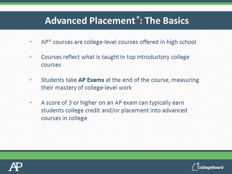AP® courses are college-level courses offered in high school Courses reflect what is taught in top introductory college courses Students take AP Exams at the end of the course, measuring their mastery of college-level work A score of 3 or higher on an AP exam can typically earn students college credit and/or placement into advanced courses in college Advanced Placement ® : The Basics