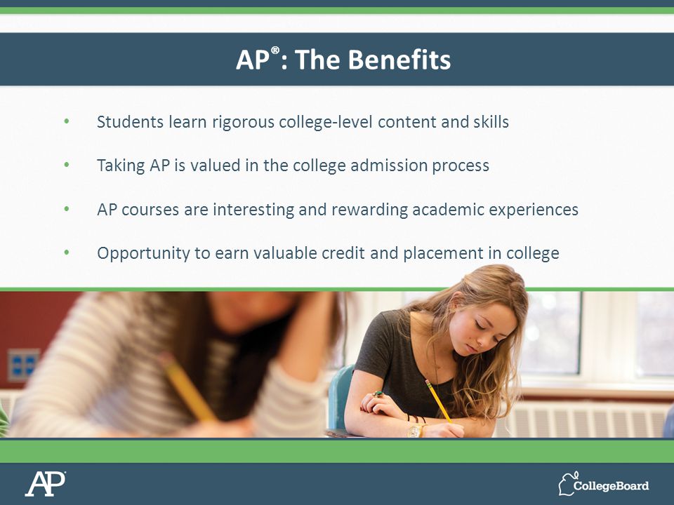 Students learn rigorous college-level content and skills Taking AP is valued in the college admission process AP courses are interesting and rewarding academic experiences Opportunity to earn valuable credit and placement in college AP ® : The Benefits