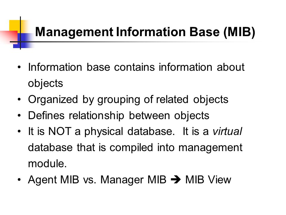 Management Information Base (MIB) Information base contains information about objects Organized by grouping of related objects Defines relationship between objects It is NOT a physical database.