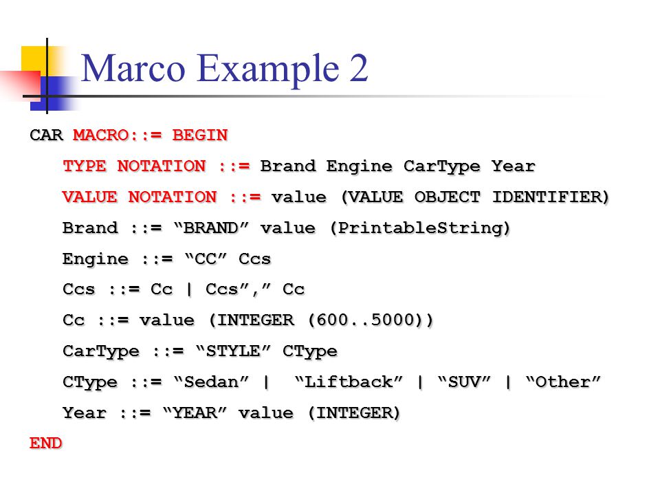 Marco Example 2 CAR MACRO::= BEGIN TYPE NOTATION ::= Brand Engine CarType Year TYPE NOTATION ::= Brand Engine CarType Year VALUE NOTATION ::= value (VALUE OBJECT IDENTIFIER) VALUE NOTATION ::= value (VALUE OBJECT IDENTIFIER) Brand ::= BRAND value (PrintableString) Brand ::= BRAND value (PrintableString) Engine ::= CC Ccs Engine ::= CC Ccs Ccs ::= Cc | Ccs , Cc Ccs ::= Cc | Ccs , Cc Cc ::= value (INTEGER ( )) Cc ::= value (INTEGER ( )) CarType ::= STYLE CType CarType ::= STYLE CType CType ::= Sedan | Liftback | SUV | Other CType ::= Sedan | Liftback | SUV | Other Year ::= YEAR value (INTEGER) Year ::= YEAR value (INTEGER)END
