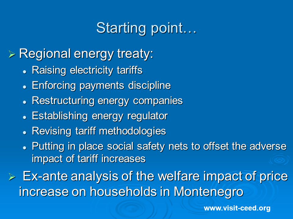Starting point…    Regional energy treaty: Raising electricity tariffs Raising electricity tariffs Enforcing payments discipline Enforcing payments discipline Restructuring energy companies Restructuring energy companies Establishing energy regulator Establishing energy regulator Revising tariff methodologies Revising tariff methodologies Putting in place social safety nets to offset the adverse impact of tariff increases Putting in place social safety nets to offset the adverse impact of tariff increases  Ex-ante analysis of the welfare impact of price increase on households in Montenegro