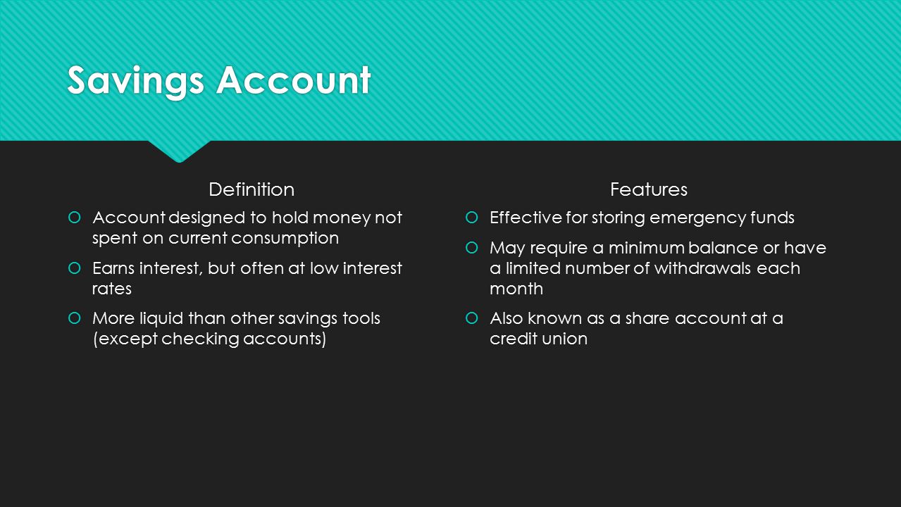Savings Account Definition  Account designed to hold money not spent on current consumption  Earns interest, but often at low interest rates  More liquid than other savings tools (except checking accounts) Features  Effective for storing emergency funds  May require a minimum balance or have a limited number of withdrawals each month  Also known as a share account at a credit union