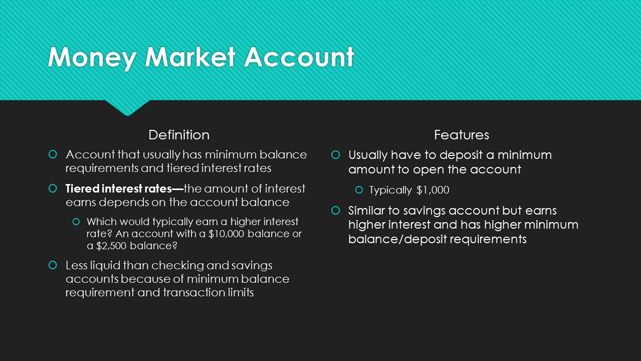 Money Market Account Definition  Account that usually has minimum balance requirements and tiered interest rates  Tiered interest rates— the amount of interest earns depends on the account balance  Which would typically earn a higher interest rate.