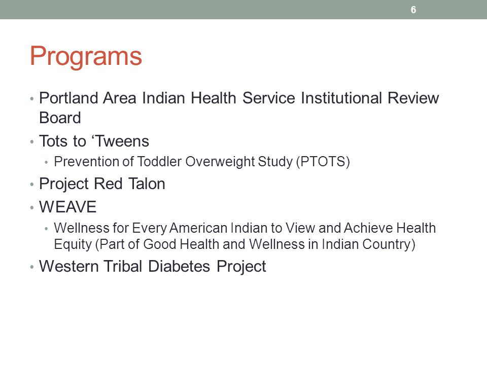 Programs Portland Area Indian Health Service Institutional Review Board Tots to ‘Tweens Prevention of Toddler Overweight Study (PTOTS) Project Red Talon WEAVE Wellness for Every American Indian to View and Achieve Health Equity (Part of Good Health and Wellness in Indian Country) Western Tribal Diabetes Project 6
