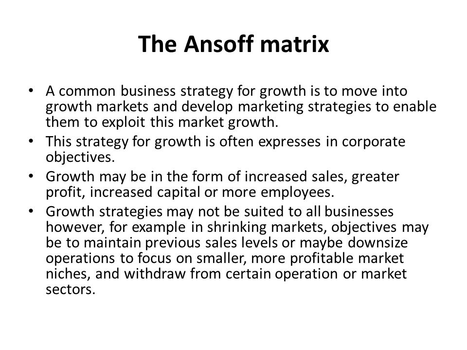 The Ansoff matrix A common business strategy for growth is to move into growth markets and develop marketing strategies to enable them to exploit this market growth.