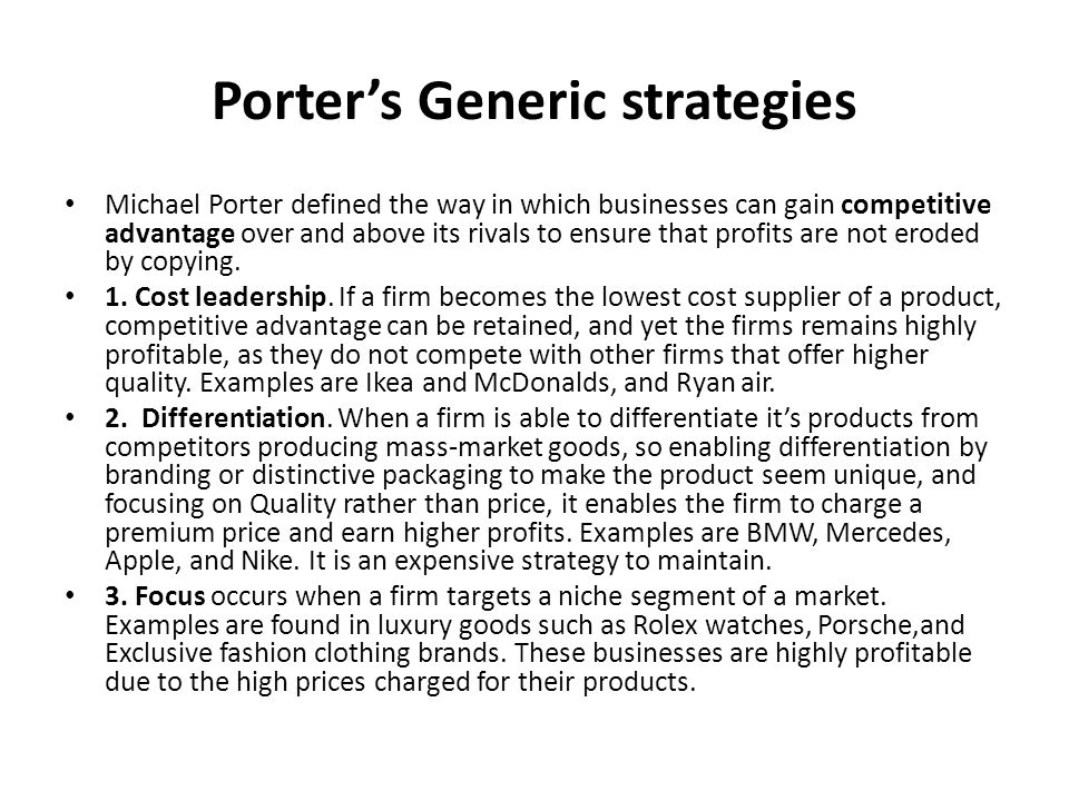 Porter’s Generic strategies Michael Porter defined the way in which businesses can gain competitive advantage over and above its rivals to ensure that profits are not eroded by copying.