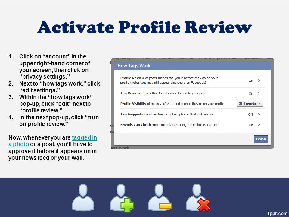 Activate Profile Review 1.Click on account in the upper right-hand corner of your screen, then click on privacy settings. 2.Next to how tags work, click edit settings. 3.Within the how tags work pop-up, click edit next to profile review. 4.In the next pop-up, click turn on profile review. Now, whenever you are tagged in a photo or a post, you’ll have to approve it before it appears on in your news feed or your wall.tagged in a photo