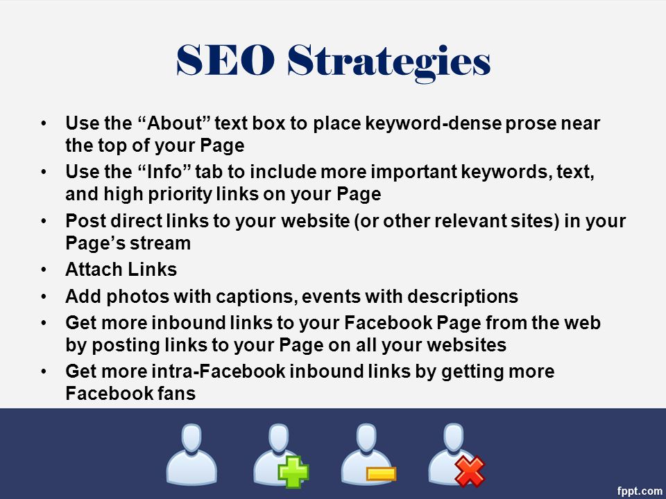 SEO Strategies Use the About text box to place keyword-dense prose near the top of your Page Use the Info tab to include more important keywords, text, and high priority links on your Page Post direct links to your website (or other relevant sites) in your Page’s stream Attach Links Add photos with captions, events with descriptions Get more inbound links to your Facebook Page from the web by posting links to your Page on all your websites Get more intra-Facebook inbound links by getting more Facebook fans