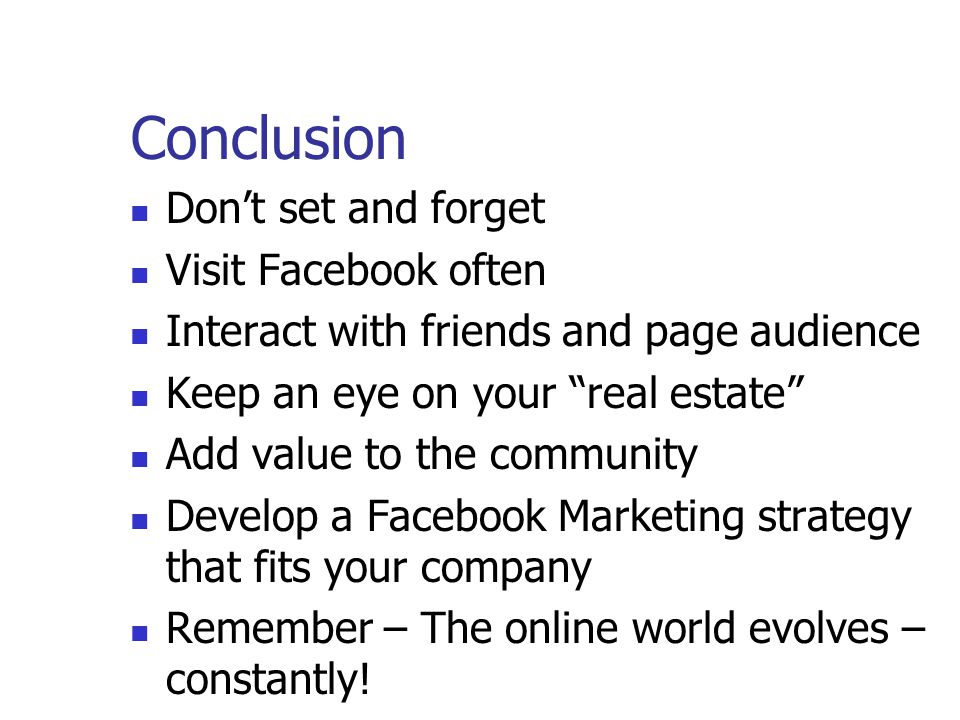Conclusion Don’t set and forget Visit Facebook often Interact with friends and page audience Keep an eye on your real estate Add value to the community Develop a Facebook Marketing strategy that fits your company Remember – The online world evolves – constantly!