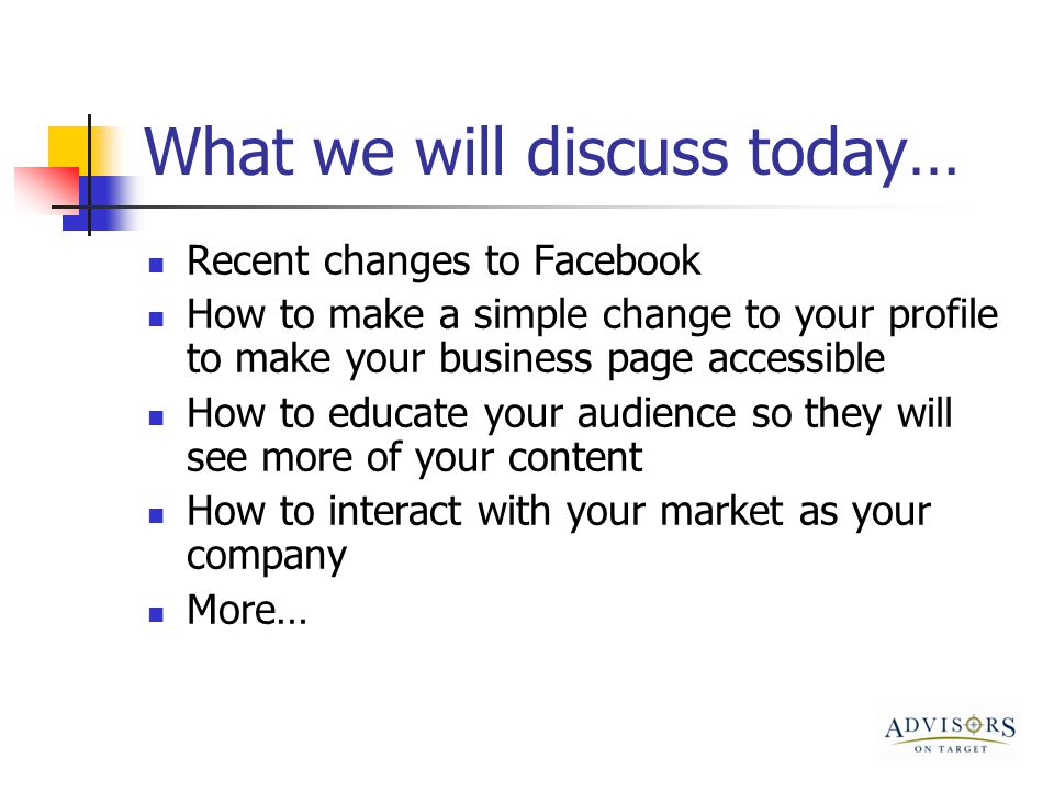 What we will discuss today… Recent changes to Facebook How to make a simple change to your profile to make your business page accessible How to educate your audience so they will see more of your content How to interact with your market as your company More…