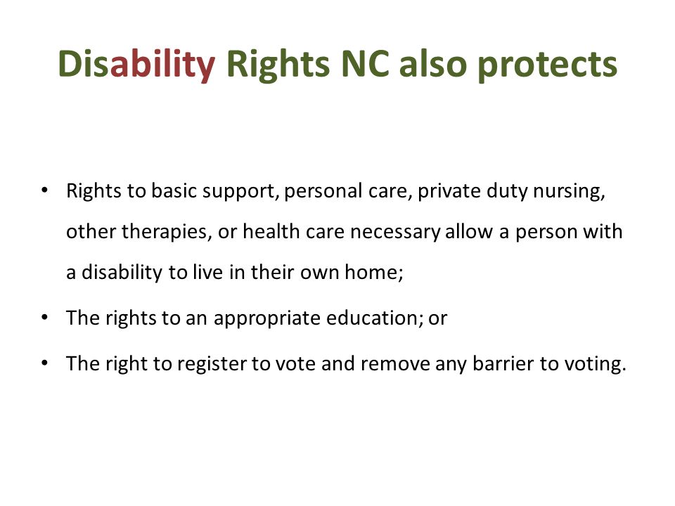 Disability Rights NC also protects Rights to basic support, personal care, private duty nursing, other therapies, or health care necessary allow a person with a disability to live in their own home; The rights to an appropriate education; or The right to register to vote and remove any barrier to voting.