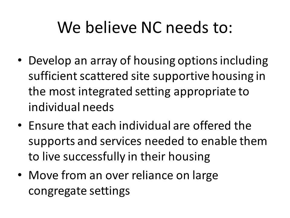 We believe NC needs to: Develop an array of housing options including sufficient scattered site supportive housing in the most integrated setting appropriate to individual needs Ensure that each individual are offered the supports and services needed to enable them to live successfully in their housing Move from an over reliance on large congregate settings