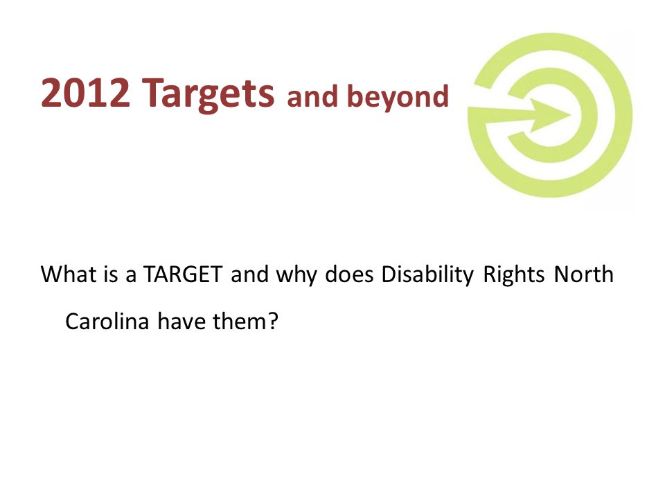 2012 Targets and beyond What is a TARGET and why does Disability Rights North Carolina have them