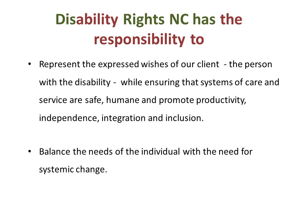 Disability Rights NC has the responsibility to Represent the expressed wishes of our client - the person with the disability - while ensuring that systems of care and service are safe, humane and promote productivity, independence, integration and inclusion.