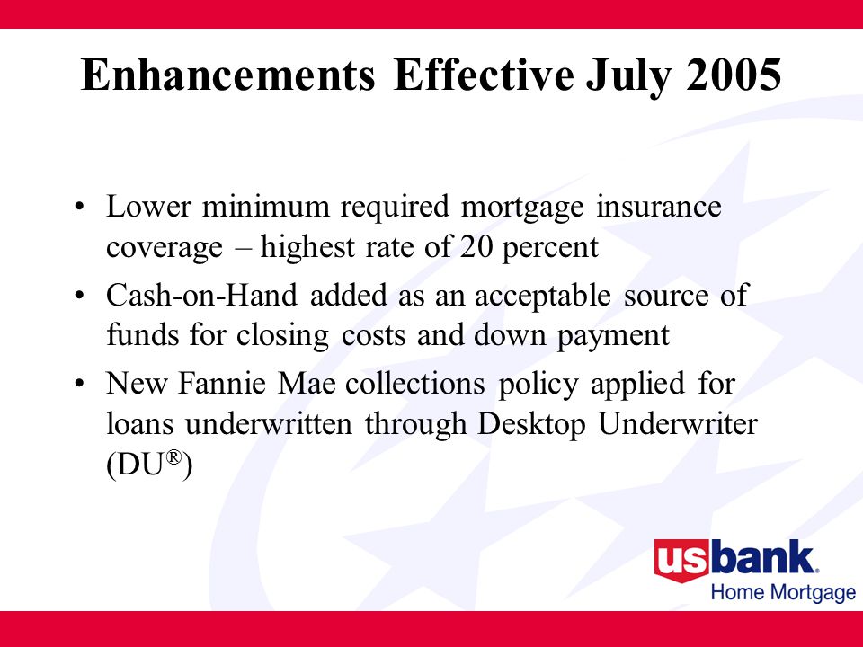 Enhancements Effective July 2005 Lower minimum required mortgage insurance coverage – highest rate of 20 percent Cash-on-Hand added as an acceptable source of funds for closing costs and down payment New Fannie Mae collections policy applied for loans underwritten through Desktop Underwriter (DU ® )