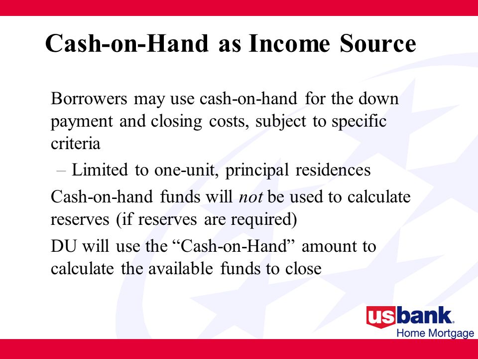 Cash-on-Hand as Income Source Borrowers may use cash-on-hand for the down payment and closing costs, subject to specific criteria –Limited to one-unit, principal residences Cash-on-hand funds will not be used to calculate reserves (if reserves are required) DU will use the Cash-on-Hand amount to calculate the available funds to close