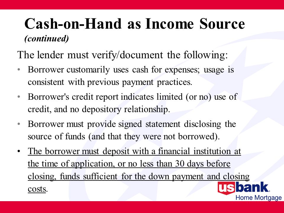 Cash-on-Hand as Income Source (continued) The lender must verify/document the following: Borrower customarily uses cash for expenses; usage is consistent with previous payment practices.