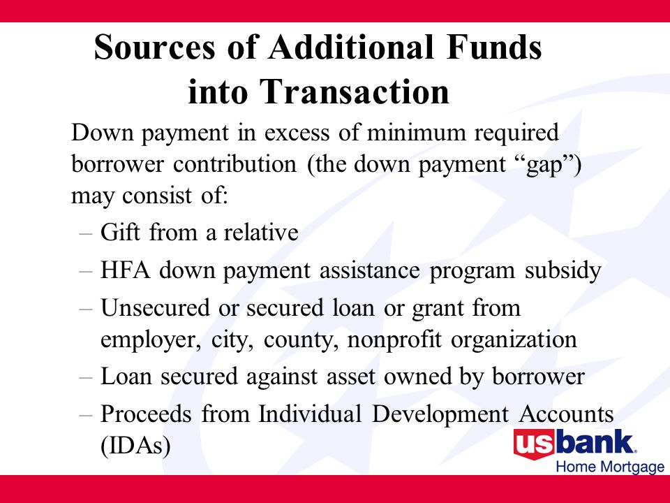Sources of Additional Funds into Transaction Down payment in excess of minimum required borrower contribution (the down payment gap ) may consist of: –Gift from a relative –HFA down payment assistance program subsidy –Unsecured or secured loan or grant from employer, city, county, nonprofit organization –Loan secured against asset owned by borrower –Proceeds from Individual Development Accounts (IDAs)