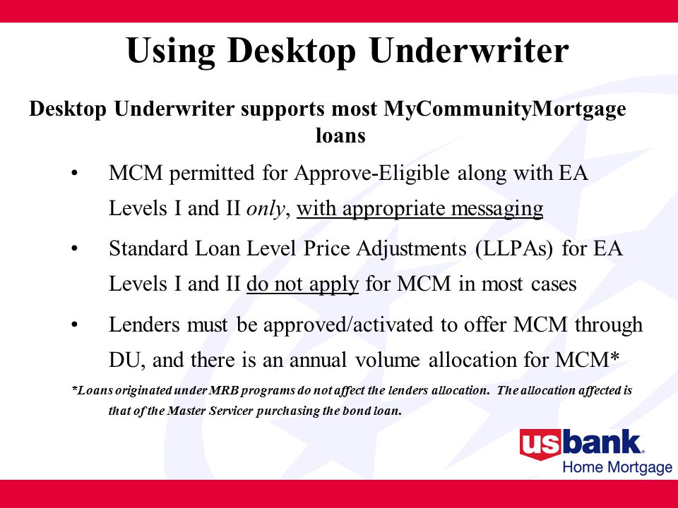 Using Desktop Underwriter Desktop Underwriter supports most MyCommunityMortgage loans MCM permitted for Approve-Eligible along with EA Levels I and II only, with appropriate messaging Standard Loan Level Price Adjustments (LLPAs) for EA Levels I and II do not apply for MCM in most cases Lenders must be approved/activated to offer MCM through DU, and there is an annual volume allocation for MCM* *Loans originated under MRB programs do not affect the lenders allocation.