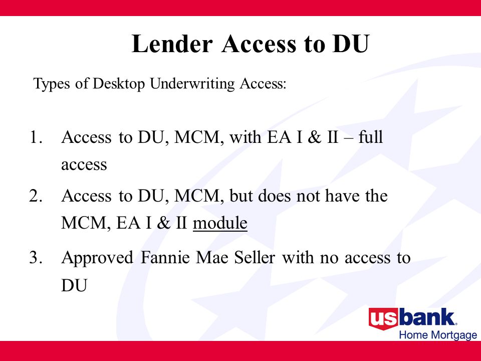 Lender Access to DU 1.Access to DU, MCM, with EA I & II – full access 2.Access to DU, MCM, but does not have the MCM, EA I & II module 3.Approved Fannie Mae Seller with no access to DU Types of Desktop Underwriting Access: