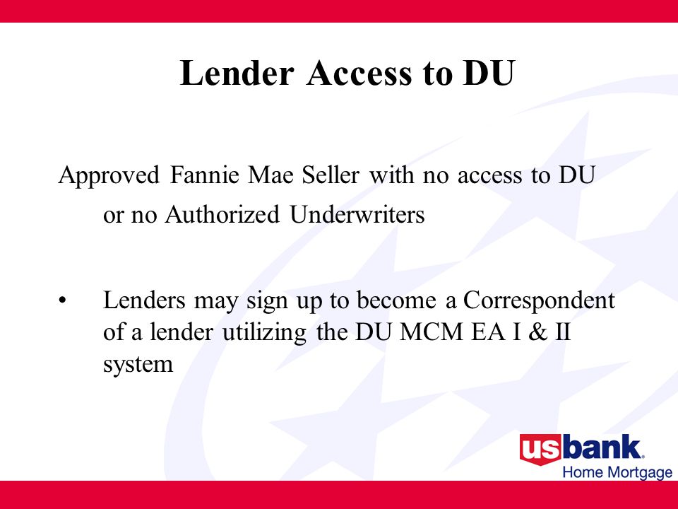 Approved Fannie Mae Seller with no access to DU or no Authorized Underwriters Lenders may sign up to become a Correspondent of a lender utilizing the DU MCM EA I & II system Lender Access to DU