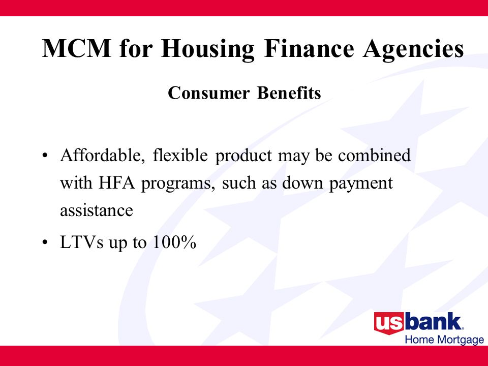 Affordable, flexible product may be combined with HFA programs, such as down payment assistance LTVs up to 100% MCM for Housing Finance Agencies Consumer Benefits