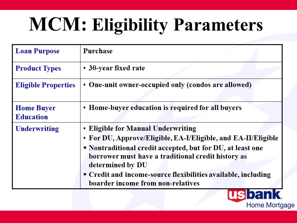 MCM: Eligibility Parameters Loan PurposePurchase Product Types 30-year fixed rate Eligible Properties One-unit owner-occupied only (condos are allowed) Home Buyer Education Home-buyer education is required for all buyers Underwriting Eligible for Manual Underwriting For DU, Approve/Eligible, EA-I/Eligible, and EA-II/Eligible  Nontraditional credit accepted, but for DU, at least one borrower must have a traditional credit history as determined by DU  Credit and income-source flexibilities available, including boarder income from non-relatives