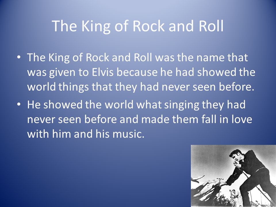 The King of Rock and Roll The King of Rock and Roll was the name that was given to Elvis because he had showed the world things that they had never seen before.