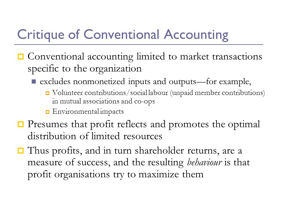 Critique of Conventional Accounting  Conventional accounting limited to market transactions specific to the organization excludes nonmonetized inputs and outputs—for example,  Volunteer contributions/social labour (unpaid member contributions) in mutual associations and co-ops  Environmental impacts  Presumes that profit reflects and promotes the optimal distribution of limited resources  Thus profits, and in turn shareholder returns, are a measure of success, and the resulting behaviour is that profit organisations try to maximize them