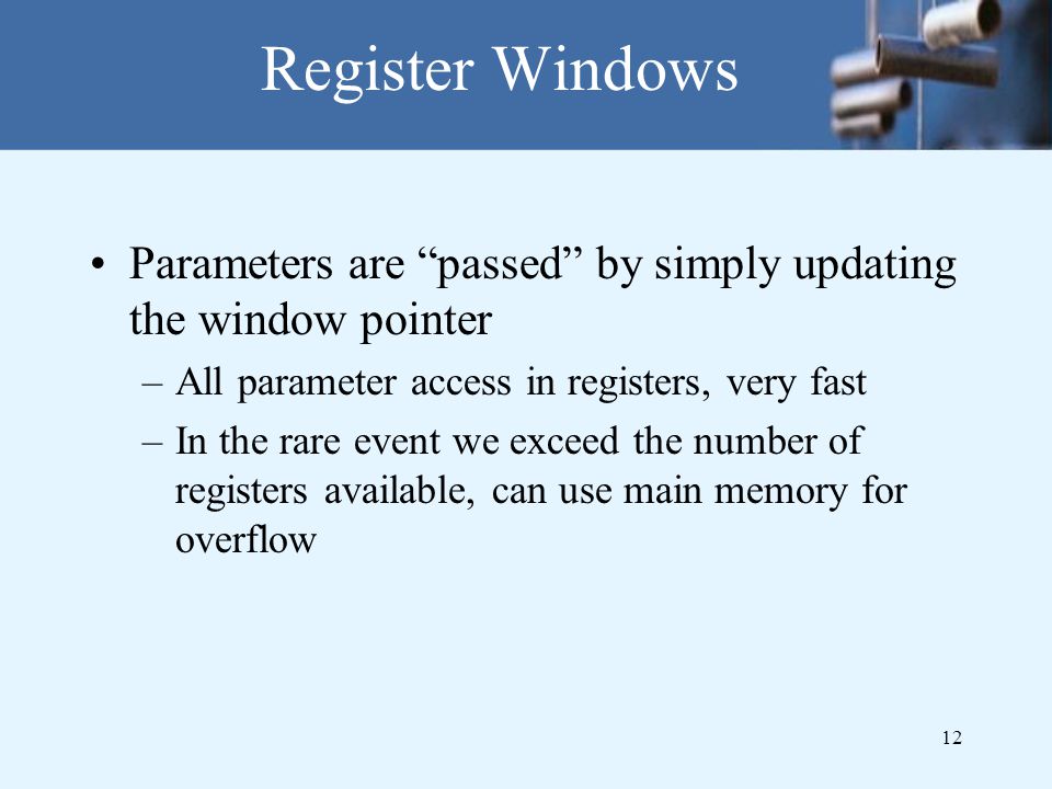 12 Register Windows Parameters are passed by simply updating the window pointer –All parameter access in registers, very fast –In the rare event we exceed the number of registers available, can use main memory for overflow