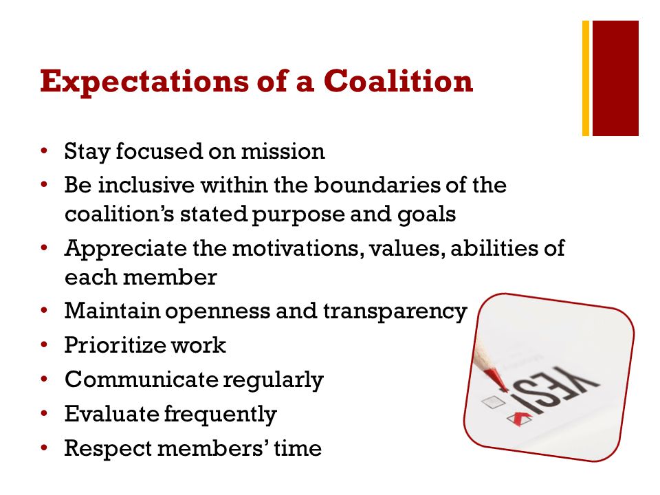 Expectations of a Coalition Stay focused on mission Be inclusive within the boundaries of the coalition’s stated purpose and goals Appreciate the motivations, values, abilities of each member Maintain openness and transparency Prioritize work Communicate regularly Evaluate frequently Respect members’ time
