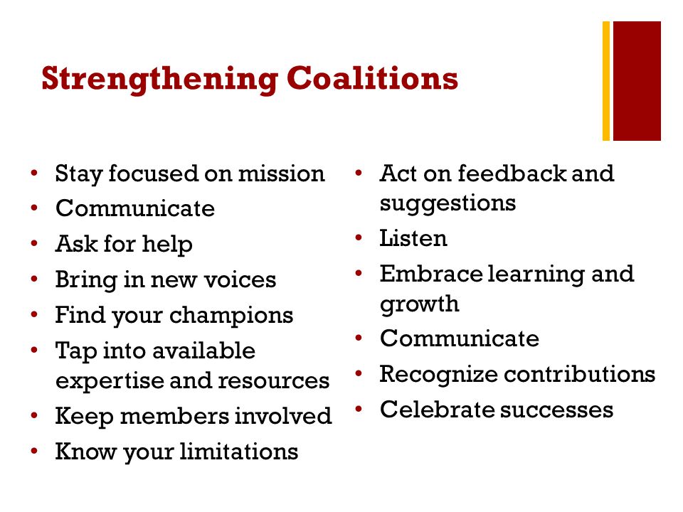 Strengthening Coalitions Stay focused on mission Communicate Ask for help Bring in new voices Find your champions Tap into available expertise and resources Keep members involved Know your limitations Act on feedback and suggestions Listen Embrace learning and growth Communicate Recognize contributions Celebrate successes