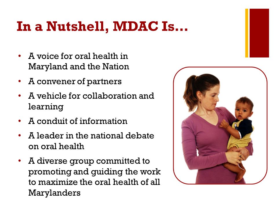 In a Nutshell, MDAC Is… A voice for oral health in Maryland and the Nation A convener of partners A vehicle for collaboration and learning A conduit of information A leader in the national debate on oral health A diverse group committed to promoting and guiding the work to maximize the oral health of all Marylanders